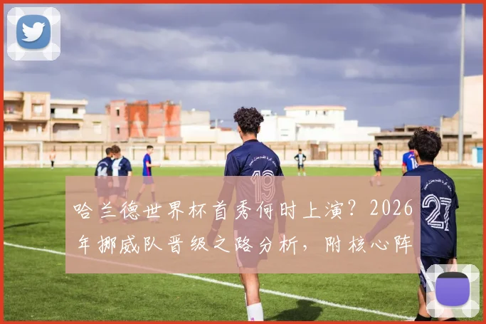 哈兰德世界杯首秀何时上演？2026年挪威队晋级之路分析，附核心阵容解读