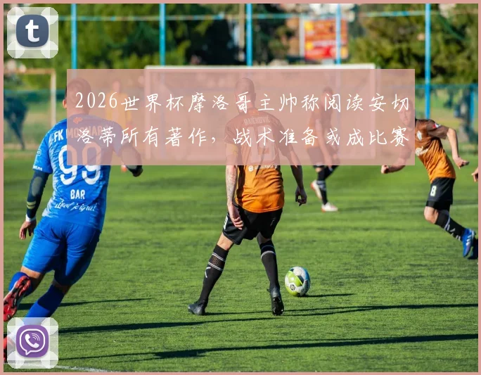 2026世界杯摩洛哥主帅称阅读安切洛蒂所有著作，战术准备或成比赛关键优势