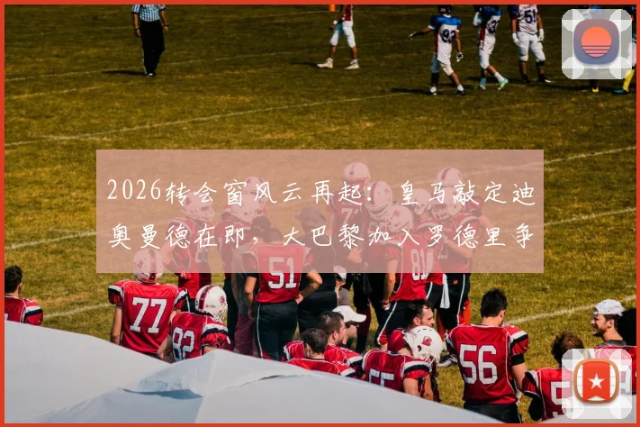 2026转会窗风云再起：皇马敲定迪奥曼德在即，大巴黎加入罗德里争夺战