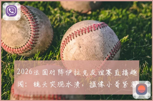 2026法国对阵伊拉克友谊赛直播趣闻：镜头突现水渍，摄像小哥紧急擦拭全过程解析，附足球转播幕后花絮盘点