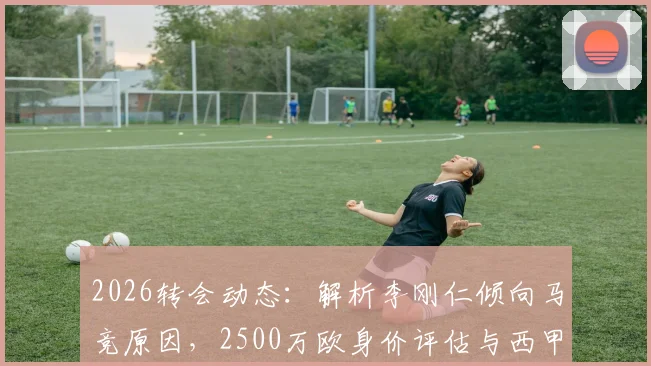 2026转会动态：解析李刚仁倾向马竞原因，2500万欧身价评估与西甲前景展望