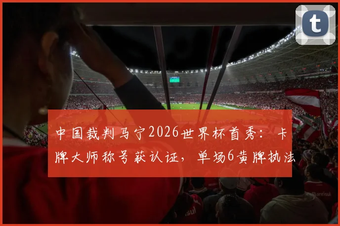 中国裁判马宁2026世界杯首秀：卡牌大师称号获认证，单场6黄牌执法风格引热议