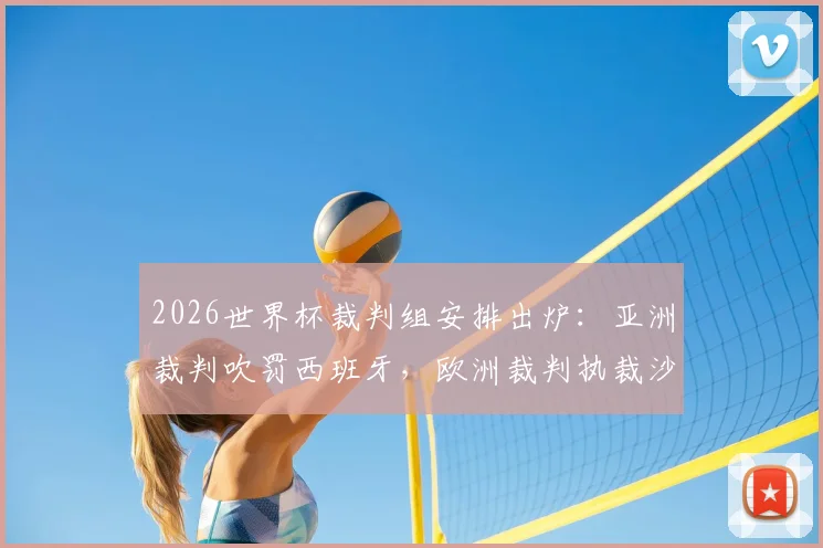 2026世界杯裁判组安排出炉:亚洲裁判吹罚西班牙,欧洲裁判执裁沙特乌拉圭