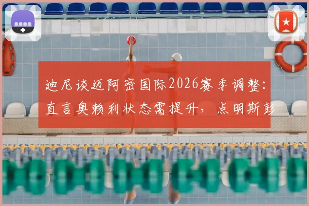 迪尼谈迈阿密国际2026赛季调整：直言奥赖利状态需提升，点明斯彭斯是防守梅西的关键人选
