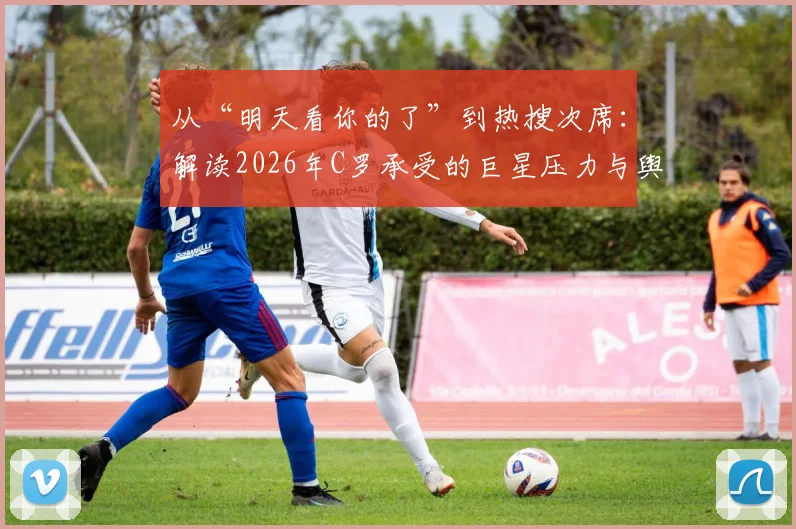 从“明天看你的了”到热搜次席：解读2026年C罗承受的巨星压力与舆论场
