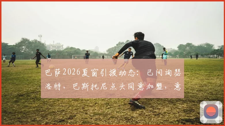 巴萨2026夏窗引援动态:已问询瑟洛特,巴斯托尼点头同意加盟,意味着什么?