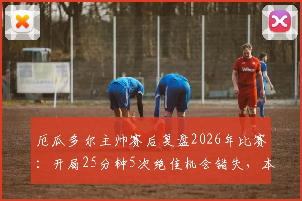 厄瓜多尔主帅赛后复盘2026年比赛：开局25分钟5次绝佳机会错失，本应拿下胜利的关键点分析