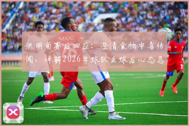 洪明甫赛后回应：澄清食物中毒传闻，详解2026年球队丢球后心态急躁的深层原因与应对