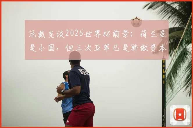 范戴克谈2026世界杯前景：荷兰虽是小国，但三次亚军已是骄傲资本，球队目标明确