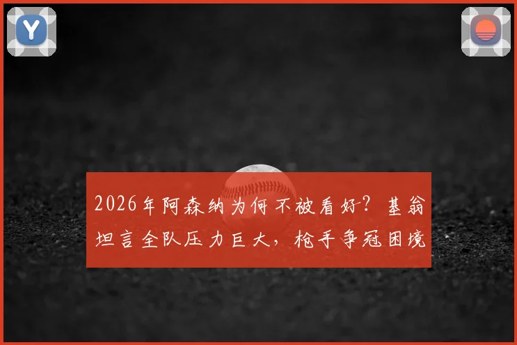 2026年阿森纳为何不被看好？基翁坦言全队压力巨大，枪手争冠困境深度剖析