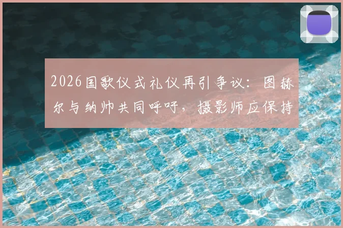 2026国歌仪式礼仪再引争议:图赫尔与纳帅共同呼吁,摄影师应保持多远距离?