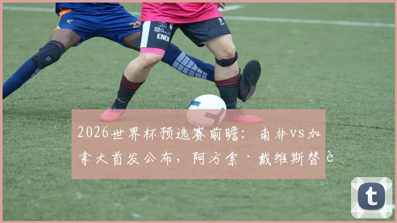 2026世界杯预选赛前瞻:南非vs加拿大首发公布,阿方索·戴维斯替补引热议,戴维领衔进攻线