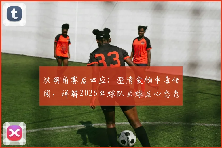 洪明甫赛后回应:澄清食物中毒传闻,详解2026年球队丢球后心态急躁的深层原因与应对