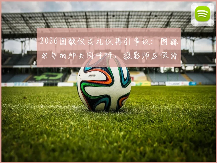 2026国歌仪式礼仪再引争议：图赫尔与纳帅共同呼吁，摄影师应保持多远距离？