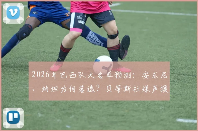 2026年巴西队大名单预测：安东尼、纳坦为何落选？贝蒂斯社媒声援引热议