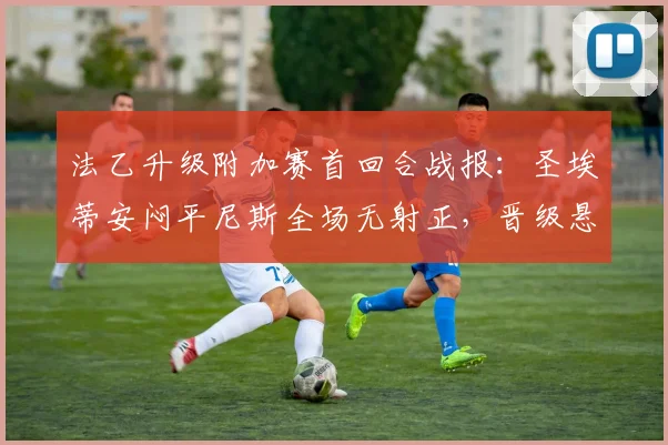法乙升级附加赛首回合战报：圣埃蒂安闷平尼斯全场无射正，晋级悬念留至次回合