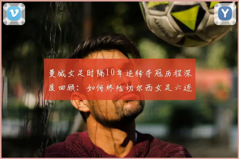 曼城女足时隔10年逆转夺冠历程深度回顾:如何终结切尔西女足六连冠霸业,重夺女足英超冠军
