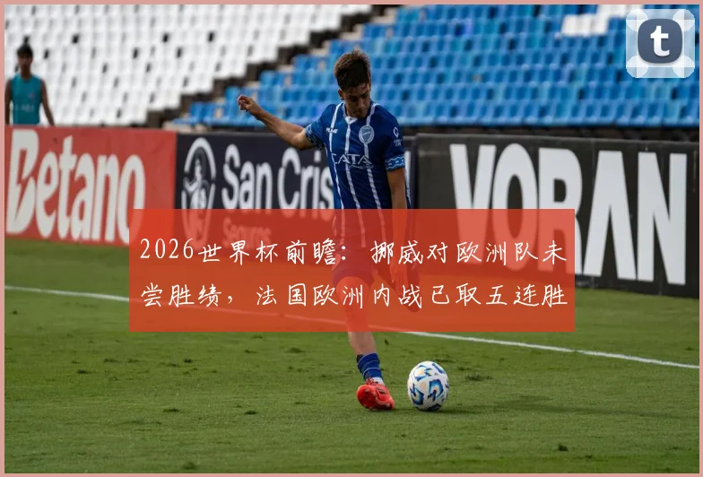 2026世界杯前瞻：挪威对欧洲队未尝胜绩，法国欧洲内战已取五连胜，两队交锋看点解析