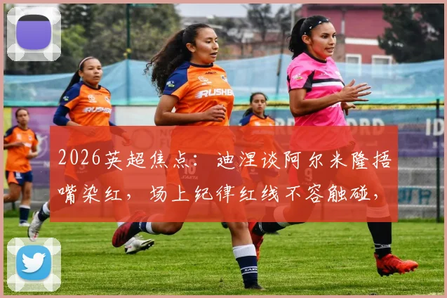 2026英超焦点:迪涅谈阿尔米隆捂嘴染红,场上纪律红线不容触碰,裁判判罚尺度引热议