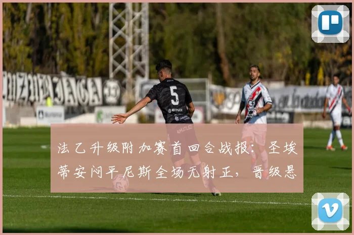 法乙升级附加赛首回合战报:圣埃蒂安闷平尼斯全场无射正,晋级悬念留至次回合