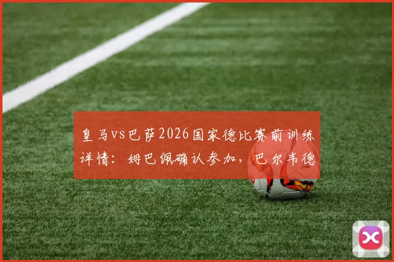 皇马vs巴萨2026国家德比赛前训练详情：姆巴佩确认参加，巴尔韦德、居莱尔缺席阵容分析