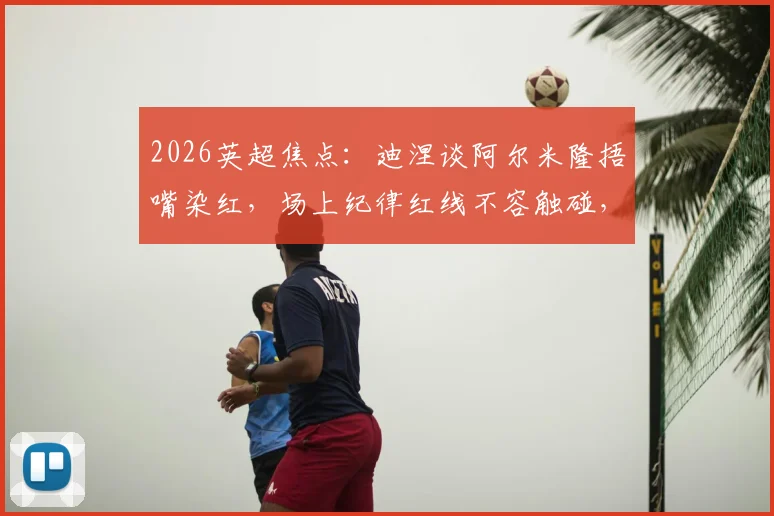 2026英超焦点：迪涅谈阿尔米隆捂嘴染红，场上纪律红线不容触碰，裁判判罚尺度引热议