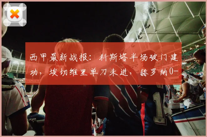 西甲最新战报：科斯塔半场破门建功，埃切维里单刀未进，赫罗纳0-1暂落后马略卡