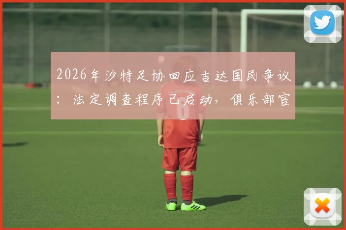 2026年沙特足协回应吉达国民争议:法定调查程序已启动,俱乐部官方声明引发后续风波