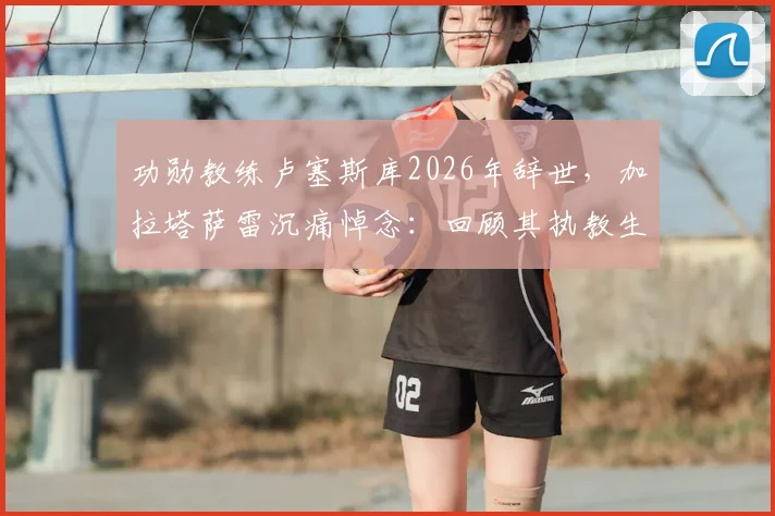 功勋教练卢塞斯库2026年辞世，加拉塔萨雷沉痛悼念：回顾其执教生涯与不朽贡献