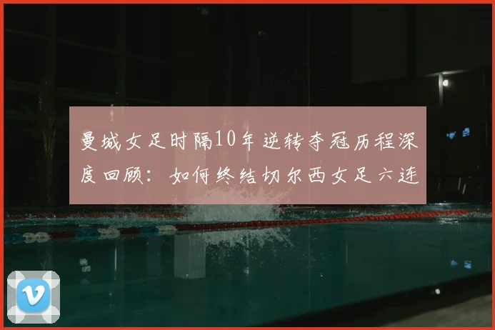 曼城女足时隔10年逆转夺冠历程深度回顾：如何终结切尔西女足六连冠霸业，重夺女足英超冠军