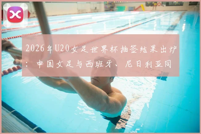 2026年U20女足世界杯抽签结果出炉：中国女足与西班牙、尼日利亚同组，出线形势与赛程深度解读