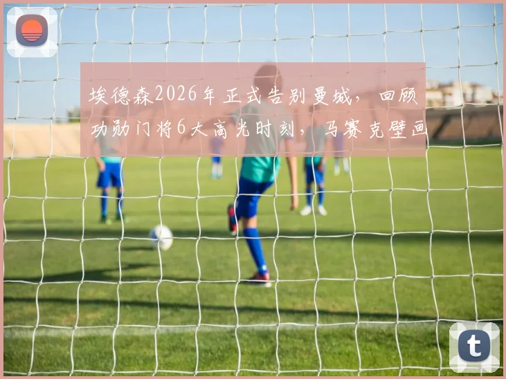 埃德森2026年正式告别曼城，回顾功勋门将6大高光时刻，马赛克壁画成更衣室永恒记忆
