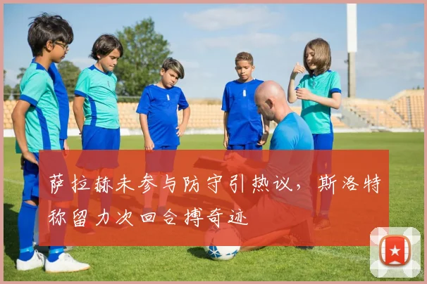 萨拉赫未参与防守引热议，斯洛特称留力次回合搏奇迹