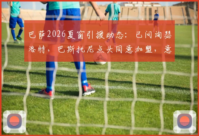 巴萨2026夏窗引援动态：已问询瑟洛特，巴斯托尼点头同意加盟，意味着什么？