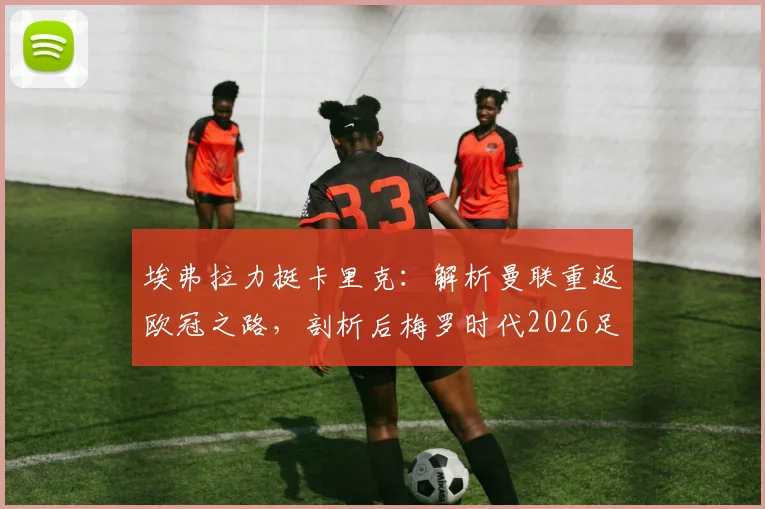 埃弗拉力挺卡里克：解析曼联重返欧冠之路，剖析后梅罗时代2026足坛新格局