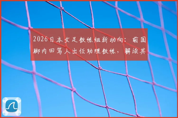 2026日本女足教练组新动向:前国脚内田笃人出任助理教练,解读其转型之路与战术影响