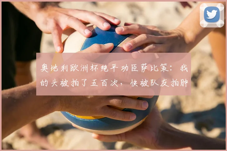 奥地利欧洲杯绝平功臣萨比策：我的头被拍了五百次，快被队友拍肿了