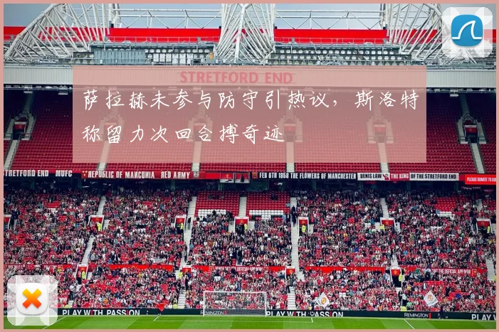 萨拉赫未参与防守引热议，斯洛特称留力次回合搏奇迹