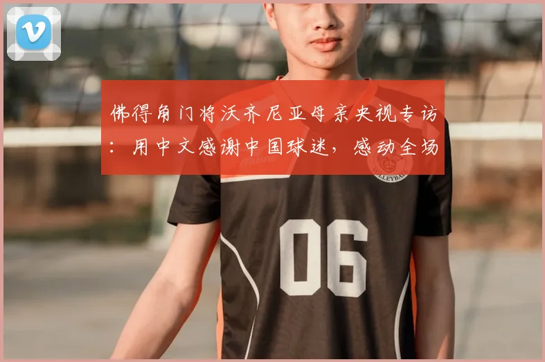 佛得角门将沃齐尼亚母亲央视专访：用中文感谢中国球迷，感动全场视频回顾