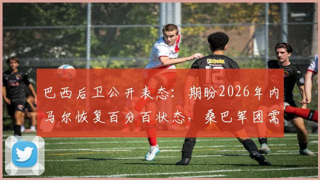 巴西后卫公开表态：期盼2026年内马尔恢复百分百状态，桑巴军团需要这位偶像领袖