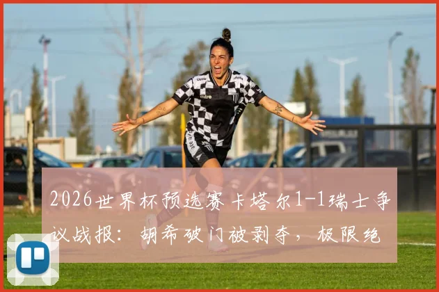 2026世界杯预选赛卡塔尔1-1瑞士争议战报：胡希破门被剥夺，极限绝平竟算对手乌龙，附争议判罚解析与进球视频