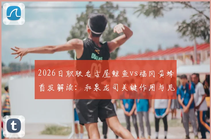 2026日职联名古屋鲸鱼vs福冈黄蜂首发解读:和泉龙司关键作用与见木友哉战术价值全解析