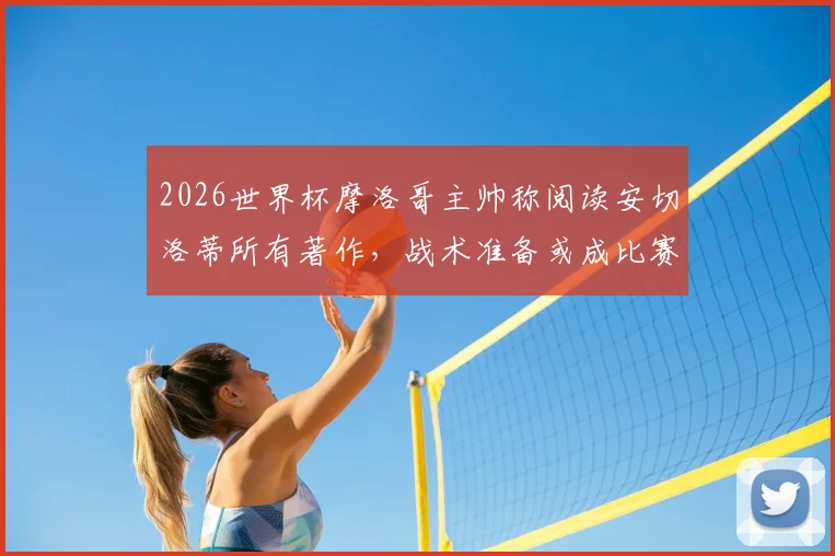 2026世界杯摩洛哥主帅称阅读安切洛蒂所有著作,战术准备或成比赛关键优势