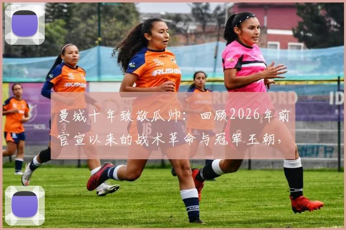 曼城十年致敬瓜帅：回顾2026年前官宣以来的战术革命与冠军王朝，解析其对英超格局的深远影响
