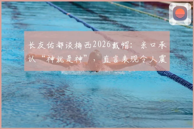 长友佑都谈梅西2026戴帽：亲口承认“神就是神”，直言表现令人震惊
