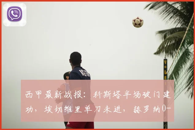 西甲最新战报：科斯塔半场破门建功，埃切维里单刀未进，赫罗纳0-1暂落后马略卡