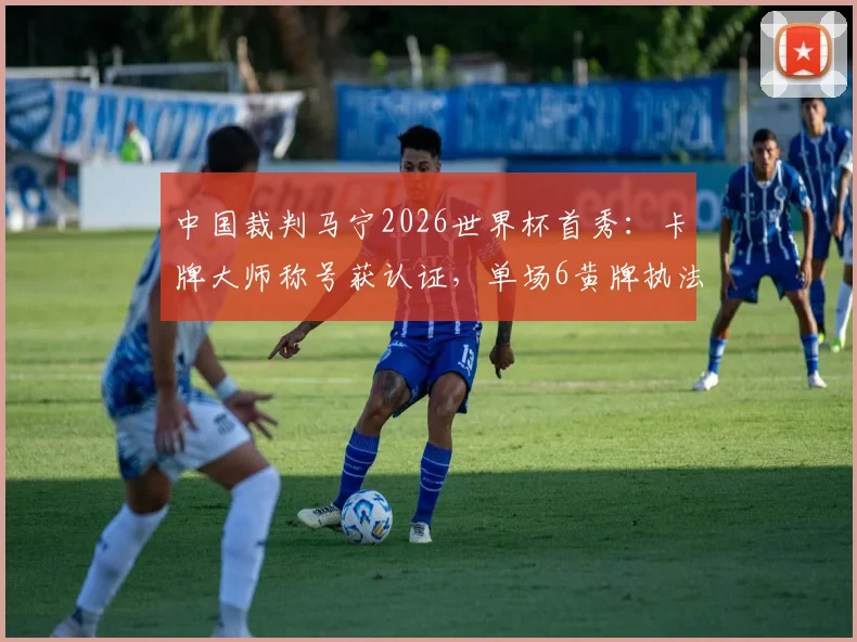中国裁判马宁2026世界杯首秀：卡牌大师称号获认证，单场6黄牌执法风格引热议