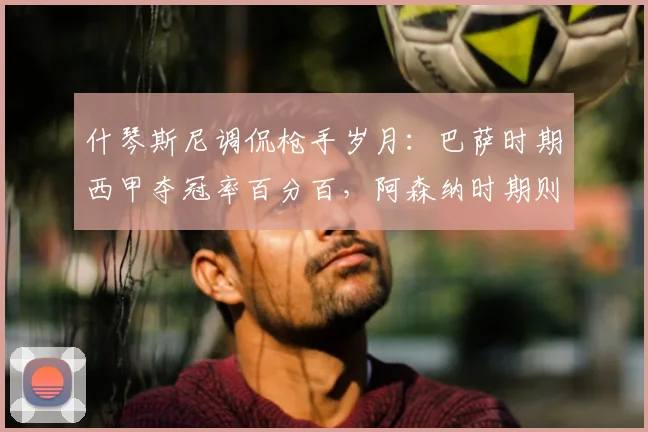 什琴斯尼调侃枪手岁月：巴萨时期西甲夺冠率百分百，阿森纳时期则相反