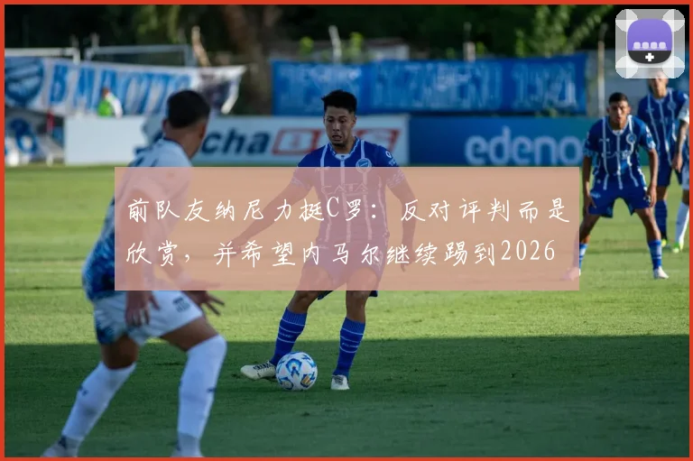前队友纳尼力挺C罗:反对评判而是欣赏,并希望内马尔继续踢到2026