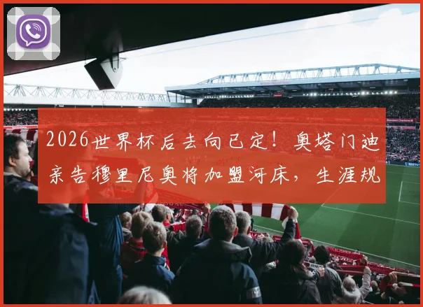 2026世界杯后去向已定！奥塔门迪亲告穆里尼奥将加盟河床，生涯规划与合同细节前瞻